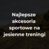 Najlepsze akcesoria sportowe na jesienne treningi