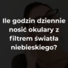 Ile godzin dziennie nosić okulary z filtrem światła niebieskiego?